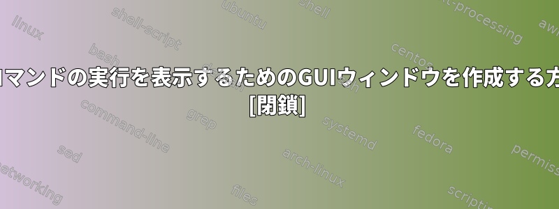 Linuxコマンドの実行を表示するためのGUIウィンドウを作成する方法は？ [閉鎖]