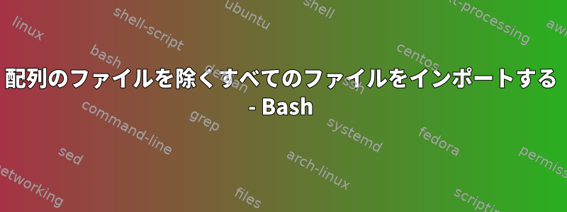 配列のファイルを除くすべてのファイルをインポートする - Bash