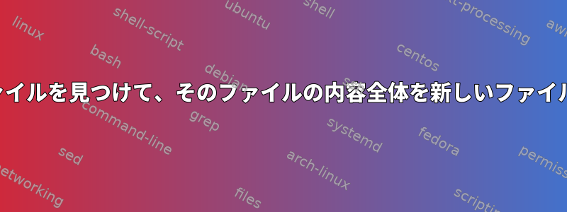 文字列を含むファイルを見つけて、そのファイルの内容全体を新しいファイルに追加します。