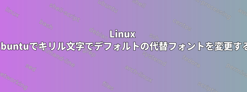 Linux Ubuntuでキリル文字でデフォルトの代替フォントを変更する