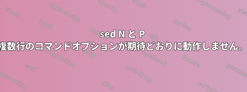 sed N と P 複数行のコマンドオプションが期待どおりに動作しません。