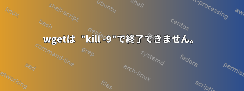 wgetは "kill -9"で終了できません。