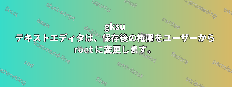 gksu テキストエディタは、保存後の権限をユーザーから root に変更します。