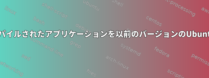 最新バージョンのUbuntuでコンパイルされたアプリケーションを以前のバージョンのUbuntuでどのように実行できますか？