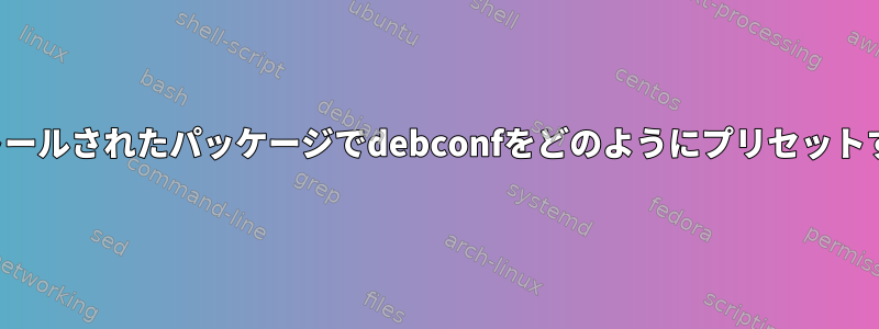 以前にインストールされたパッケージでdebconfをどのようにプリセットするのですか？