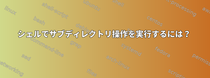 シェルでサブディレクトリ操作を実行するには？