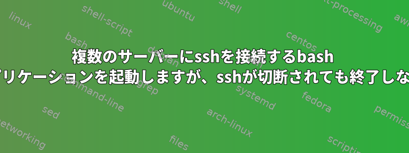 複数のサーバーにsshを接続するbash sciptを作成し、そこからアプリケーションを起動しますが、sshが切断されても終了しないスクリプトを実行します。