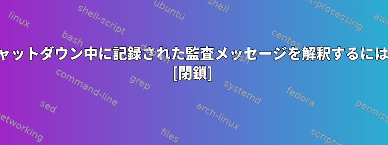 シャットダウン中に記録された監査メッセージを解釈するには？ [閉鎖]