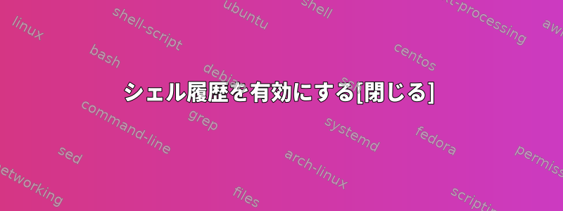 シェル履歴を有効にする[閉じる]