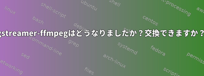 gstreamer-ffmpegはどうなりましたか？交換できますか？