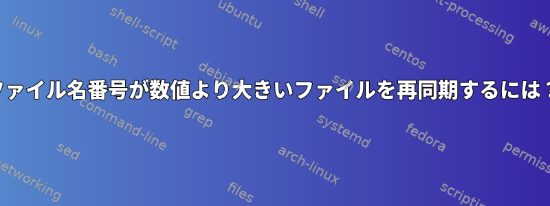 ファイル名番号が数値より大きいファイルを再同期するには？