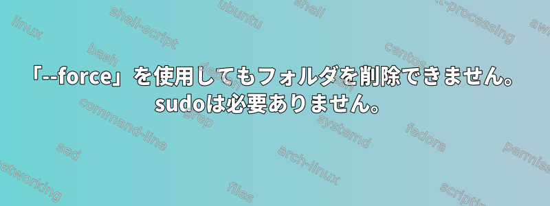 「--force」を使用してもフォルダを削除できません。 sudoは必要ありません。