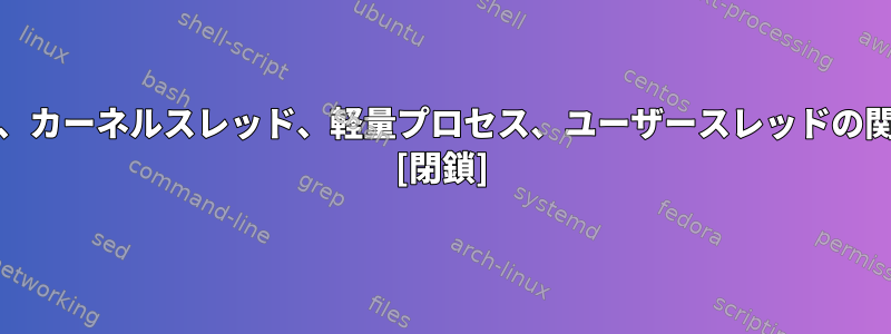 Unixのプロセス、カーネルスレッド、軽量プロセス、ユーザースレッドの関係は何ですか？ [閉鎖]