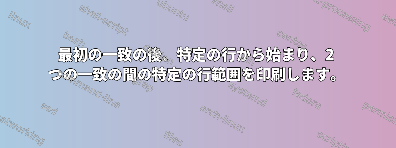 最初の一致の後、特定の行から始まり、2 つの一致の間の特定の行範囲を印刷します。