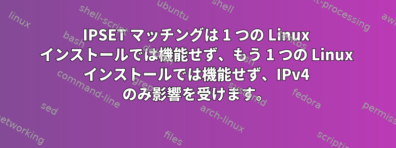 IPSET マッチングは 1 つの Linux インストールでは機能せず、もう 1 つの Linux インストールでは機能せず、IPv4 のみ影響を受けます。