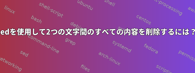 sedを使用して2つの文字間のすべての内容を削除するには？