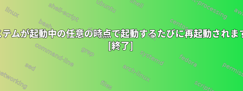 システムが起動中の任意の時点で起動するたびに再起動されます。 [終了]