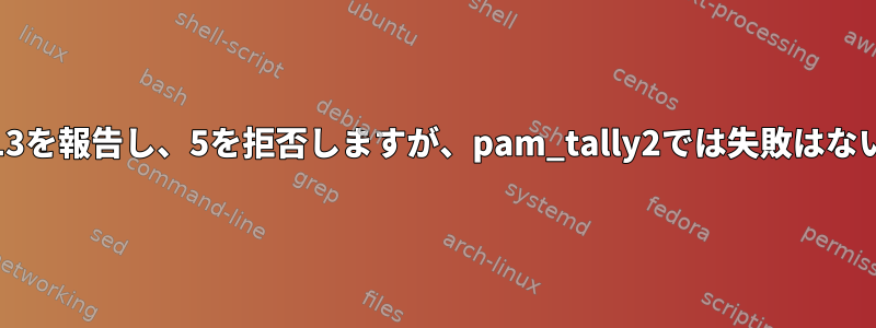 Journalctlは13を報告し、5を拒否しますが、pam_tally2では失敗はないと言います。