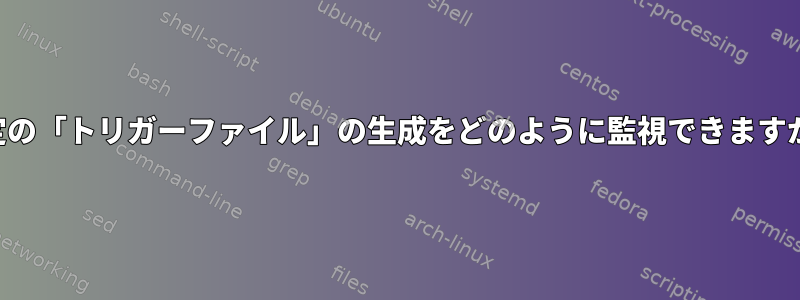 特定の「トリガーファイル」の生成をどのように監視できますか？