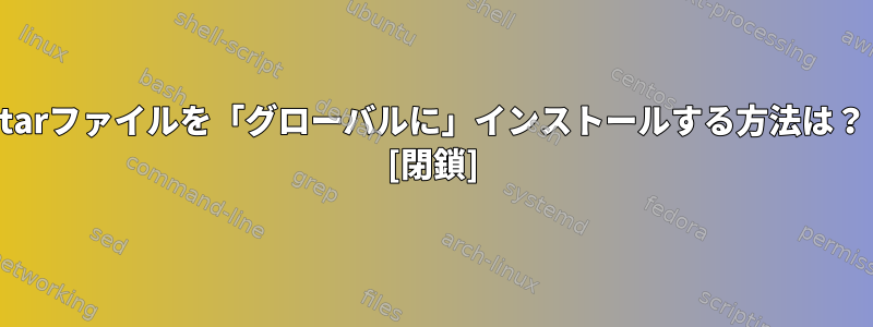 tarファイルを「グローバルに」インストールする方法は？ [閉鎖]