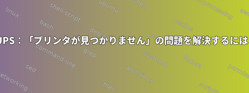 CUPS：「プリンタが見つかりません」の問題を解決するには？