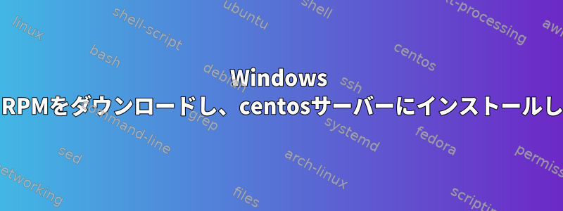 Windows PCからRPMをダウンロードし、centosサーバーにインストールします。