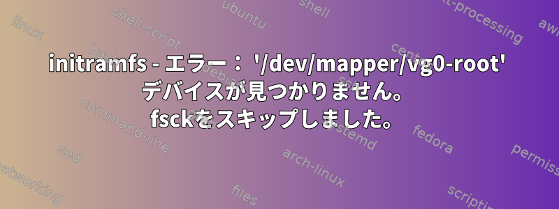 initramfs - エラー： '/dev/mapper/vg0-root' デバイスが見つかりません。 fsckをスキップしました。