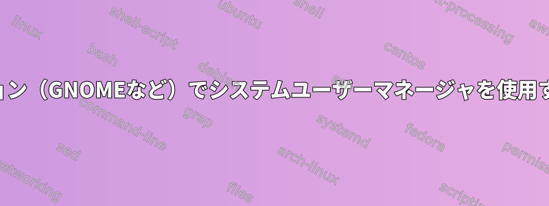 デスクトップセッション（GNOMEなど）でシステムユーザーマネージャを使用するのはなぜですか？