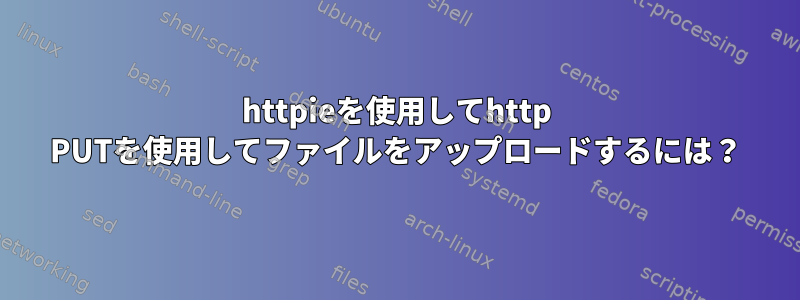 httpieを使用してhttp PUTを使用してファイルをアップロードするには？