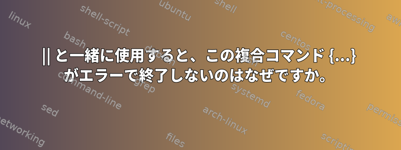 || と一緒に使用すると、この複合コマンド {...} がエラーで終了しないのはなぜですか。