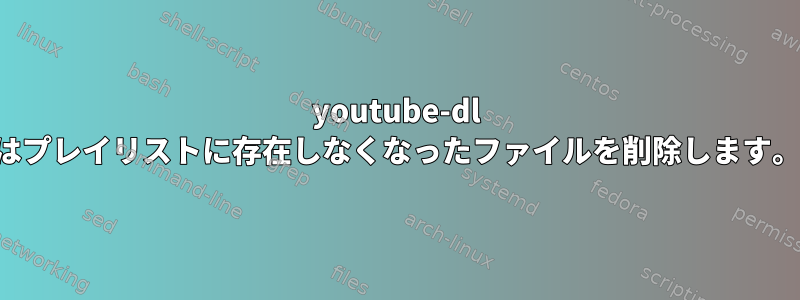 youtube-dl はプレイリストに存在しなくなったファイルを削除します。