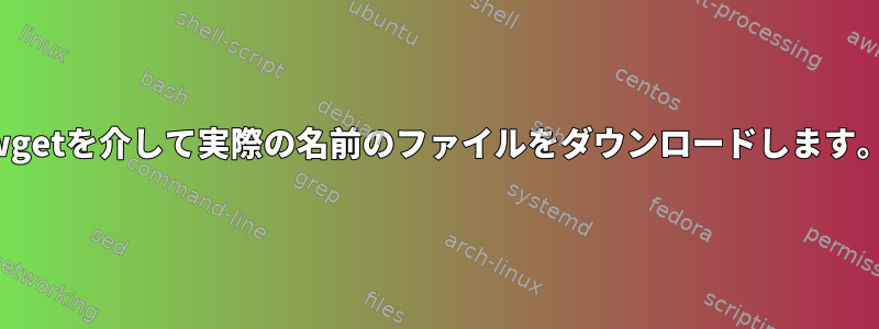 wgetを介して実際の名前のファイルをダウンロードします。