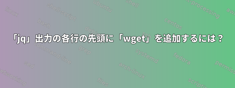 「jq」出力の各行の先頭に「wget」を追加するには？