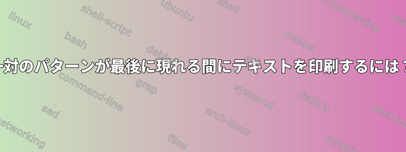 一対のパターンが最後に現れる間にテキストを印刷するには？