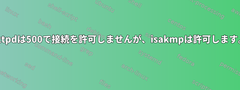 httpdは500で接続を許可しませんが、isakmpは許可します。