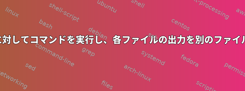 複数のファイルに対してコマンドを実行し、各ファイルの出力を別のファイルに保存する方法