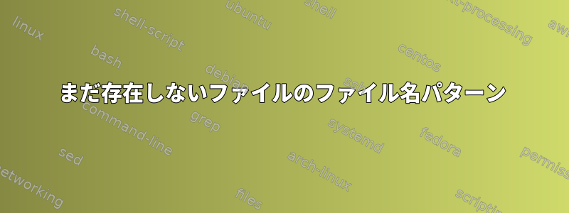 まだ存在しないファイルのファイル名パターン