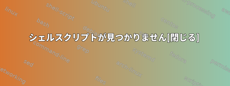 シェルスクリプトが見つかりません[閉じる]