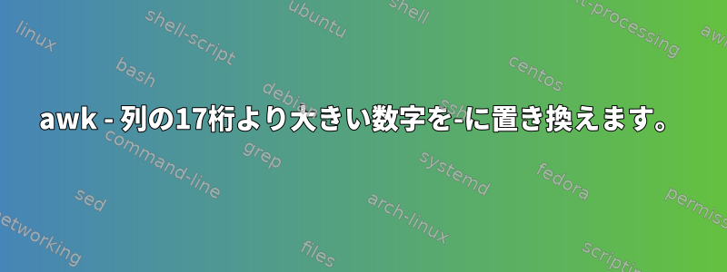 awk - 列の17桁より大きい数字を-に置き換えます。