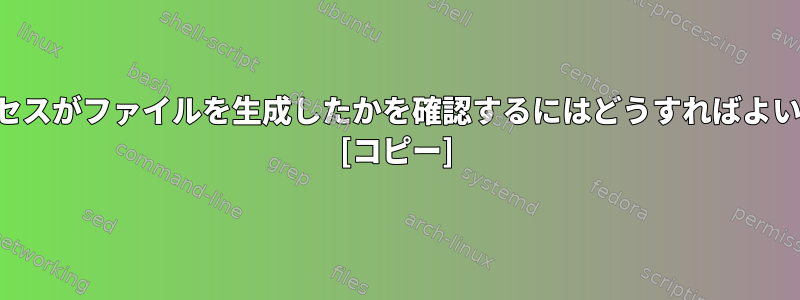 どのプロセスがファイルを生成したかを確認するにはどうすればよいですか？ [コピー]