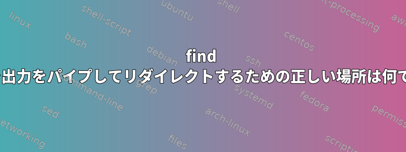 find -execで出力をパイプしてリダイレクトするための正しい場所は何ですか？