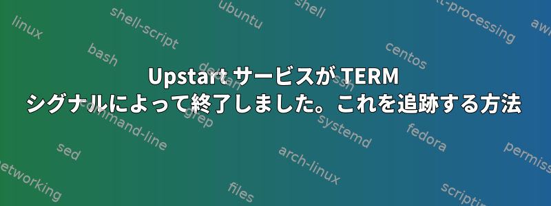 Upstart サービスが TERM シグナルによって終了しました。これを追跡する方法