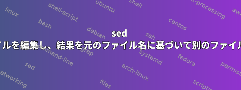 sed を使用してファイルを編集し、結果を元のファイル名に基づいて別のファイルに保存します。