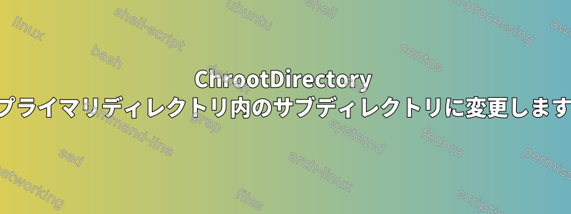 ChrootDirectory をプライマリディレクトリ内のサブディレクトリに変更します。