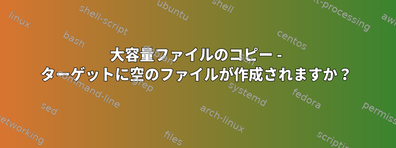 大容量ファイルのコピー - ターゲットに空のファイルが作成されますか？