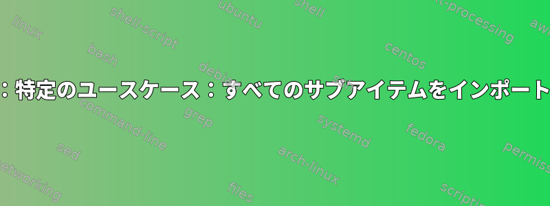 編集：特定のユースケース：すべてのサブアイテムをインポートする