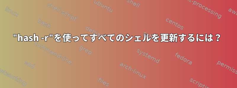 "hash -r"を使ってすべてのシェルを更新するには？