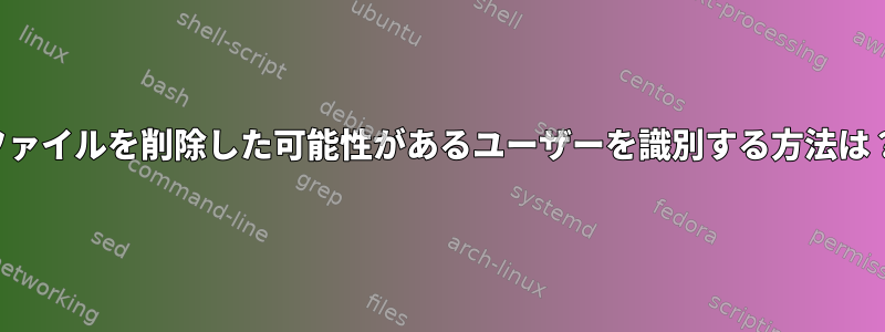 ファイルを削除した可能性があるユーザーを識別する方法は？