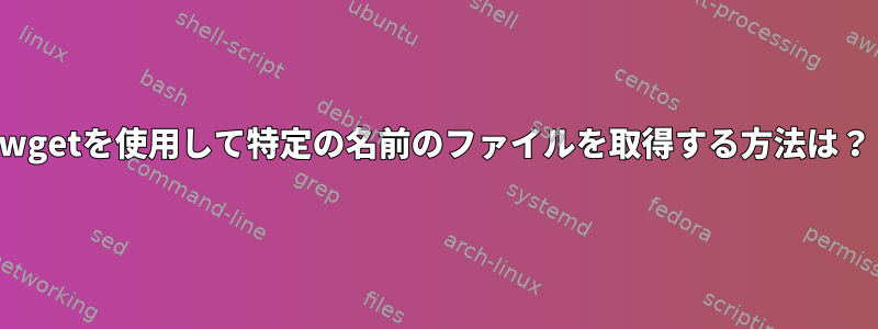 wgetを使用して特定の名前のファイルを取得する方法は？