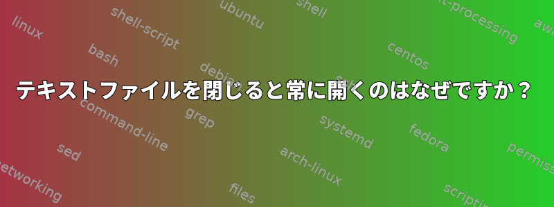 テキストファイルを閉じると常に開くのはなぜですか？